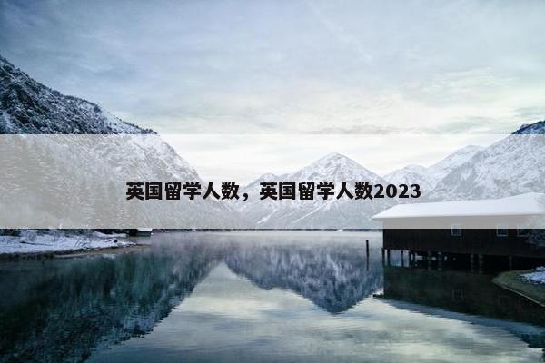 英国留学人数，英国留学人数2023