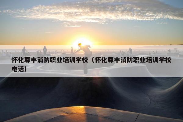 怀化尊丰消防职业培训学校（怀化尊丰消防职业培训学校电话）