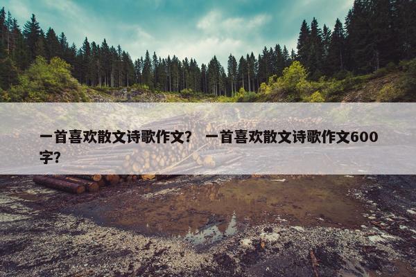 一首喜欢散文诗歌作文？ 一首喜欢散文诗歌作文600字？