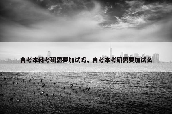 自考本科考研需要加试吗，自考本考研需要加试么