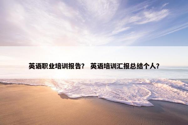 英语职业培训报告？ 英语培训汇报总结个人？