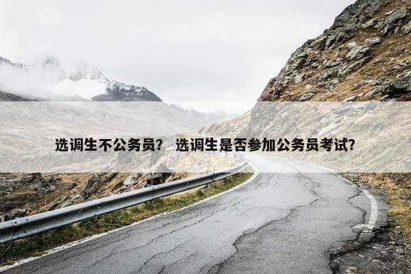 选调生不公务员？ 选调生是否参加公务员考试？