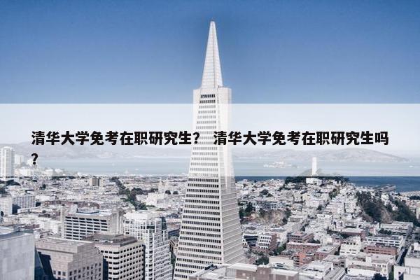 清华大学免考在职研究生？ 清华大学免考在职研究生吗？