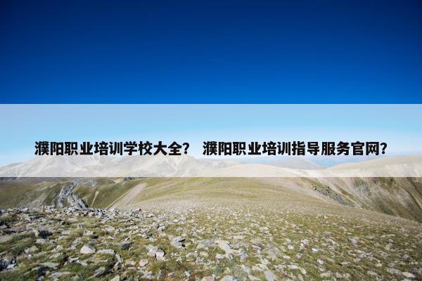 濮阳职业培训学校大全？ 濮阳职业培训指导服务官网？