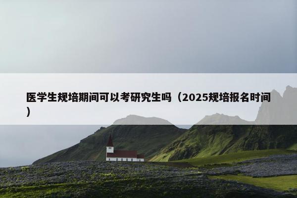 医学生规培期间可以考研究生吗（2025规培报名时间）