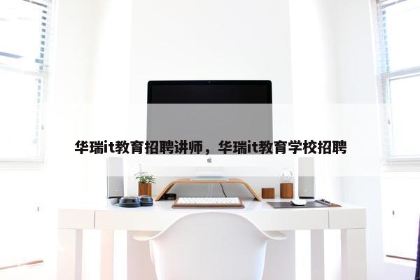 华瑞it教育招聘讲师，华瑞it教育学校招聘