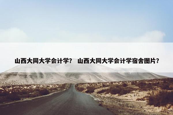 山西大同大学会计学？ 山西大同大学会计学宿舍图片？