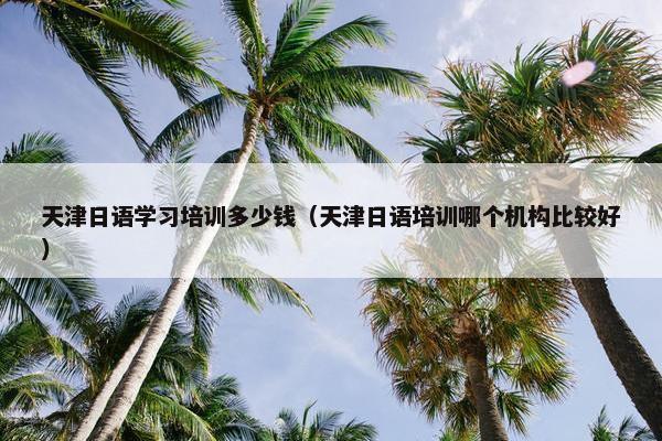天津日语学习培训多少钱（天津日语培训哪个机构比较好）