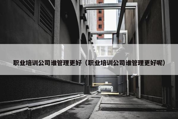 职业培训公司谁管理更好（职业培训公司谁管理更好呢）