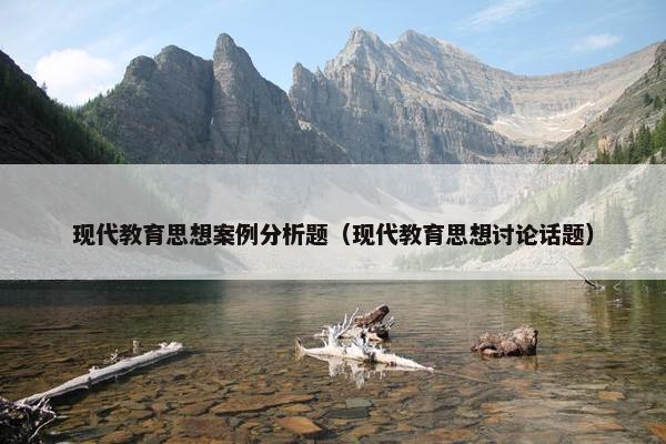 现代教育思想案例分析题（现代教育思想讨论话题）
