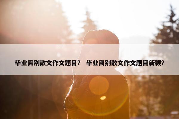 毕业离别散文作文题目？ 毕业离别散文作文题目新颖？