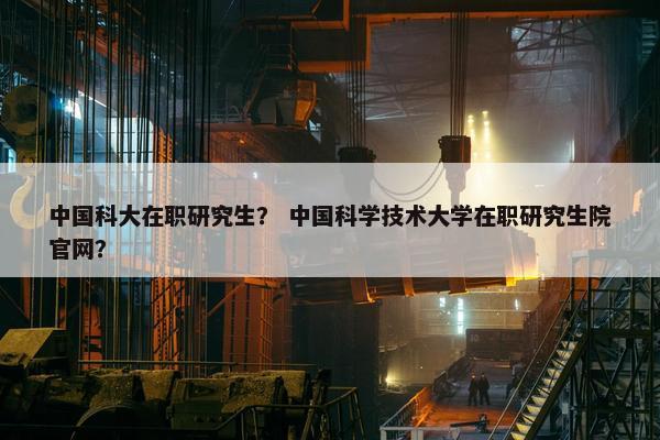 中国科大在职研究生？ 中国科学技术大学在职研究生院官网？