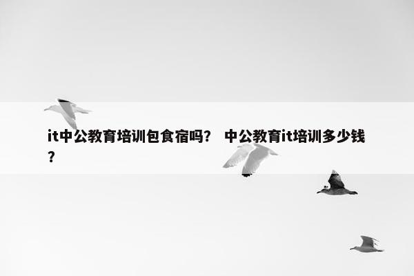 it中公教育培训包食宿吗？ 中公教育it培训多少钱？