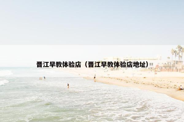 晋江早教体验店（晋江早教体验店地址）