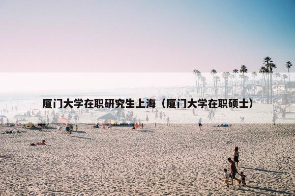 厦门大学在职研究生上海（厦门大学在职硕士）