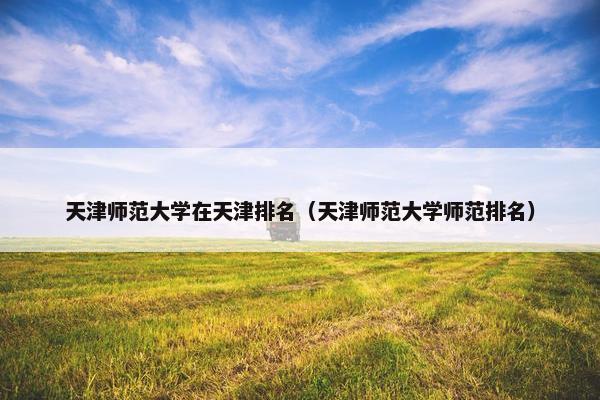 天津师范大学在天津排名（天津师范大学师范排名）