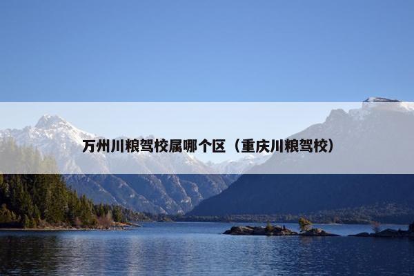 万州川粮驾校属哪个区（重庆川粮驾校）