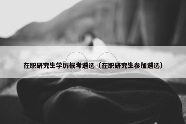 在职研究生学历报考遴选（在职研究生参加遴选）