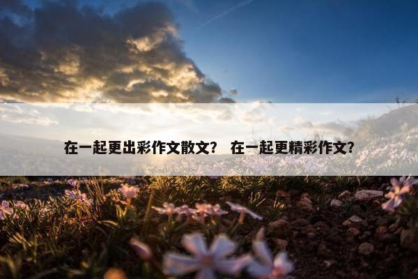 在一起更出彩作文散文？ 在一起更精彩作文？