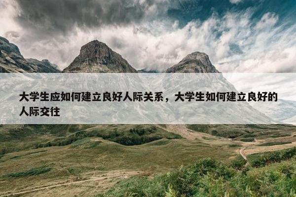 大学生应如何建立良好人际关系，大学生如何建立良好的人际交往