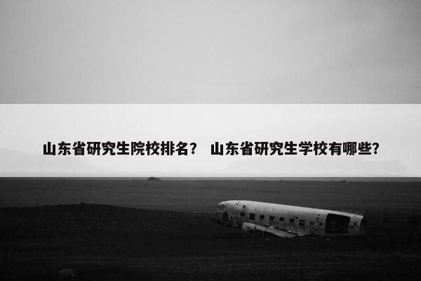 山东省研究生院校排名？ 山东省研究生学校有哪些？