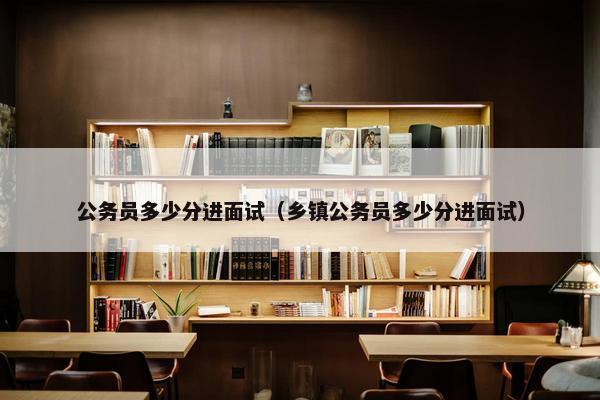 公务员多少分进面试（乡镇公务员多少分进面试）