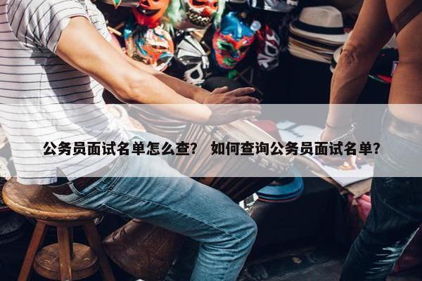公务员面试名单怎么查？ 如何查询公务员面试名单？