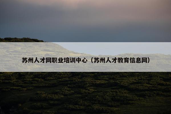 苏州人才网职业培训中心（苏州人才教育信息网）