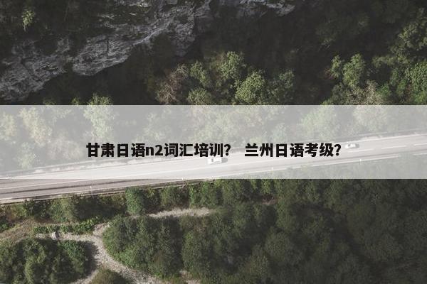 甘肃日语n2词汇培训？ 兰州日语考级？