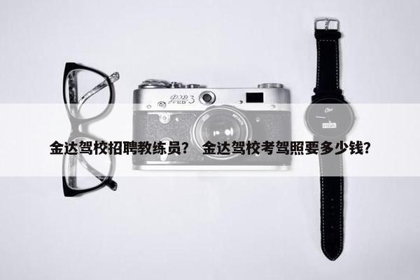 金达驾校招聘教练员？ 金达驾校考驾照要多少钱？