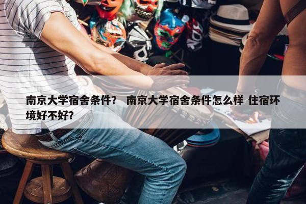 南京大学宿舍条件？ 南京大学宿舍条件怎么样 住宿环境好不好？