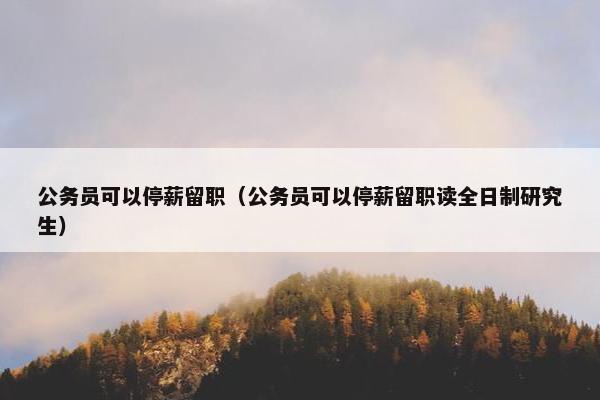 公务员可以停薪留职（公务员可以停薪留职读全日制研究生）