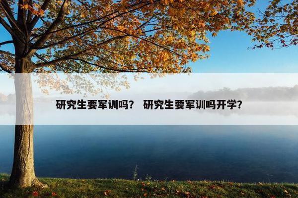 研究生要军训吗？ 研究生要军训吗开学？