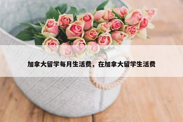 加拿大留学每月生活费，在加拿大留学生活费