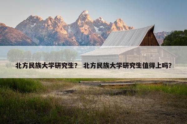 北方民族大学研究生？ 北方民族大学研究生值得上吗？