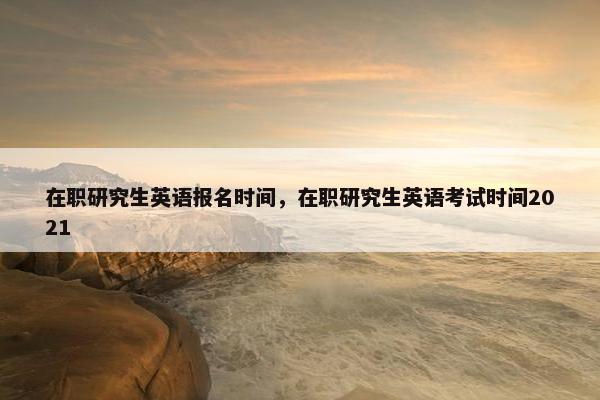 在职研究生英语报名时间，在职研究生英语考试时间2021