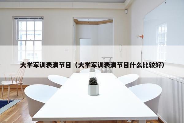 大学军训表演节目（大学军训表演节目什么比较好）