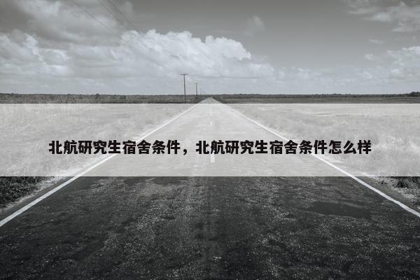 北航研究生宿舍条件，北航研究生宿舍条件怎么样