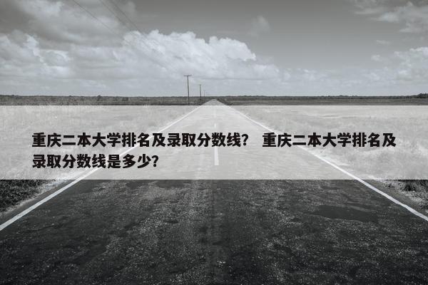 重庆二本大学排名及录取分数线？ 重庆二本大学排名及录取分数线是多少？