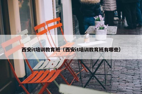 西安it培训教育班（西安it培训教育班有哪些）