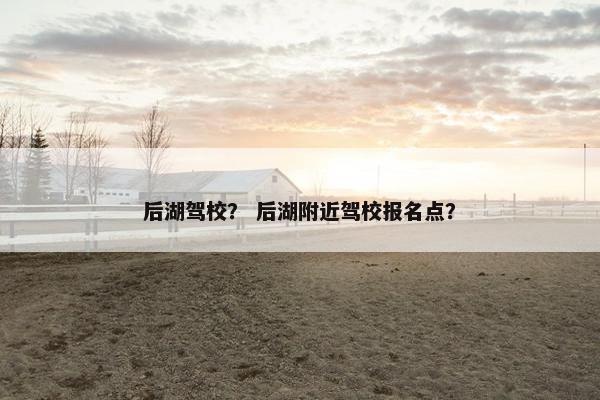 后湖驾校？ 后湖附近驾校报名点？