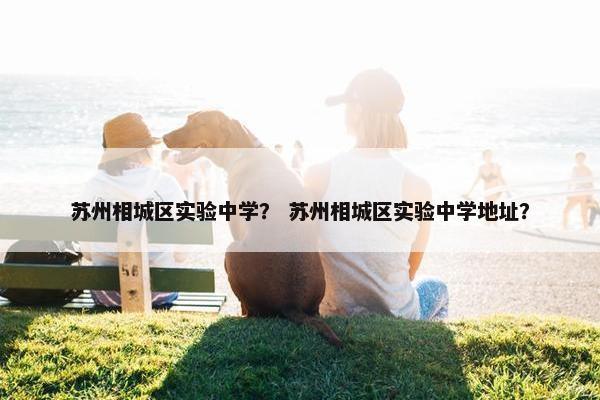 苏州相城区实验中学？ 苏州相城区实验中学地址？