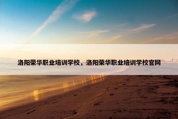 洛阳荣华职业培训学校，洛阳荣华职业培训学校官网