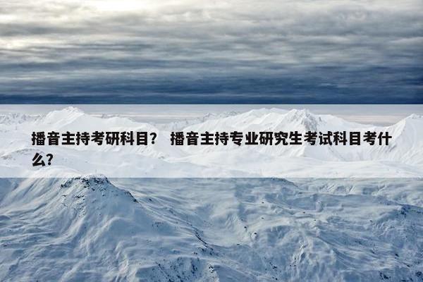 播音主持考研科目？ 播音主持专业研究生考试科目考什么？
