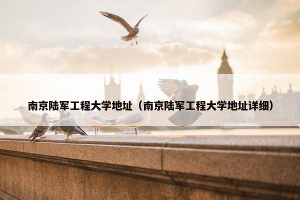 南京陆军工程大学地址（南京陆军工程大学地址详细）