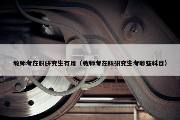 教师考在职研究生有用（教师考在职研究生考哪些科目）