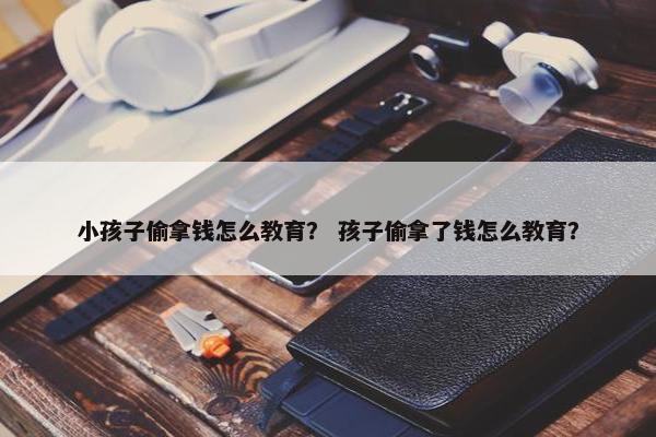小孩子偷拿钱怎么教育？ 孩子偷拿了钱怎么教育？