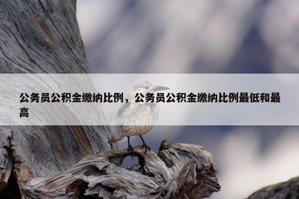 公务员公积金缴纳比例，公务员公积金缴纳比例最低和最高