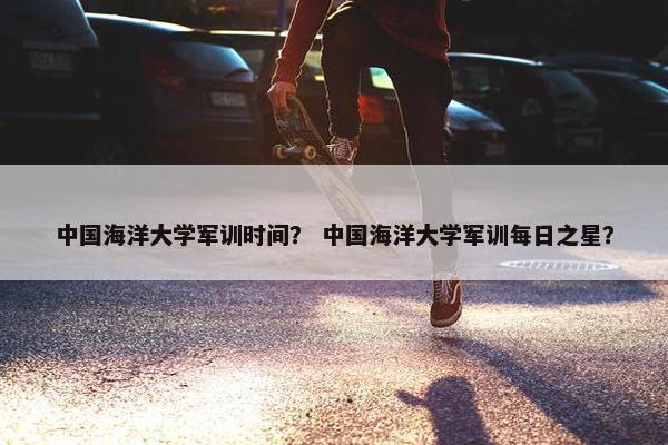 中国海洋大学军训时间？ 中国海洋大学军训每日之星？