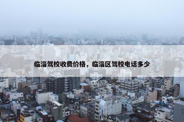 临淄驾校收费价格，临淄区驾校电话多少